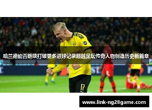 哈兰德能否继续打破更多进球记录超越足坛传奇人物创造历史新篇章