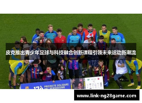 皮克推出青少年足球与科技融合创新课程引领未来运动新潮流