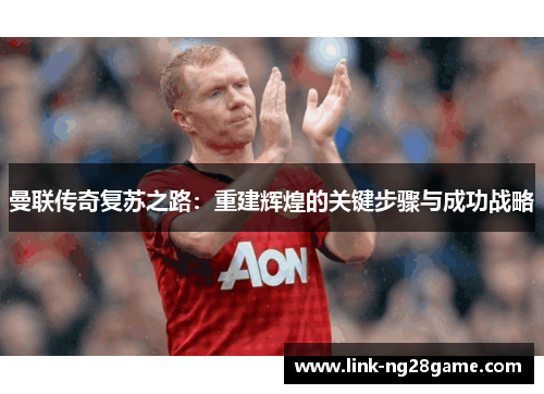 曼联传奇复苏之路：重建辉煌的关键步骤与成功战略