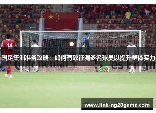 国足集训准备攻略：如何有效征调多名球员以提升整体实力