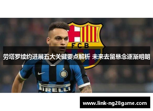 劳塔罗续约进展五大关键要点解析 未来去留悬念逐渐明朗
