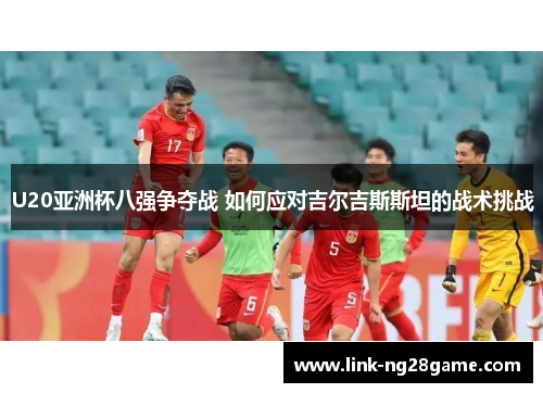 U20亚洲杯八强争夺战 如何应对吉尔吉斯斯坦的战术挑战