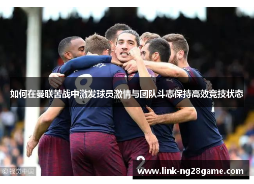 如何在曼联苦战中激发球员激情与团队斗志保持高效竞技状态
