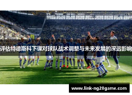 评估特德斯科下课对球队战术调整与未来发展的深远影响