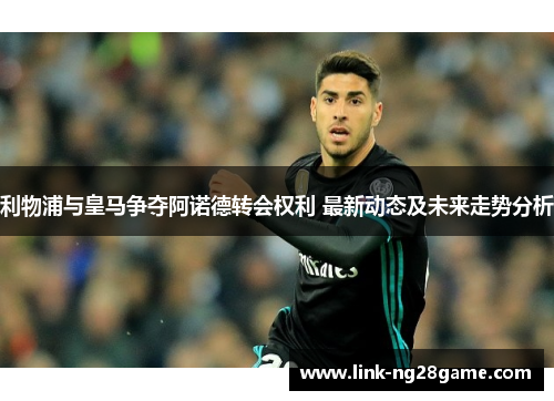 利物浦与皇马争夺阿诺德转会权利 最新动态及未来走势分析