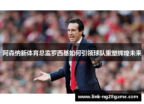 阿森纳新体育总监罗西基如何引领球队重塑辉煌未来
