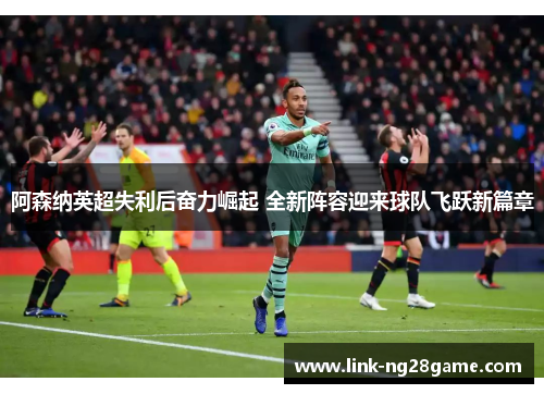 阿森纳英超失利后奋力崛起 全新阵容迎来球队飞跃新篇章