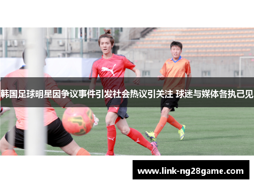 韩国足球明星因争议事件引发社会热议引关注 球迷与媒体各执己见