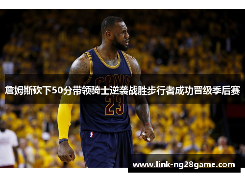 詹姆斯砍下50分带领骑士逆袭战胜步行者成功晋级季后赛