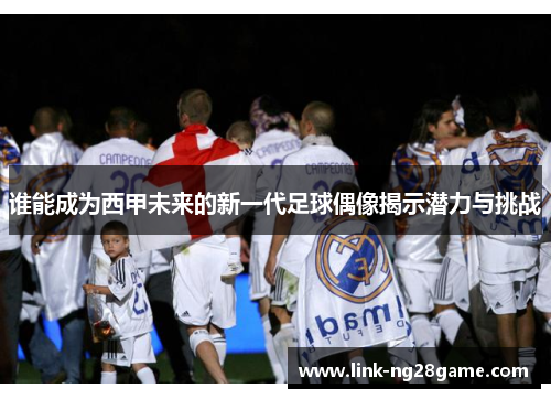 谁能成为西甲未来的新一代足球偶像揭示潜力与挑战