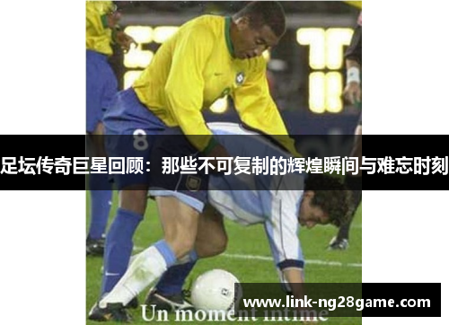 足坛传奇巨星回顾：那些不可复制的辉煌瞬间与难忘时刻