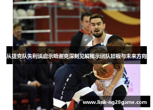 从捷克队失利谈启示哈谢克深刻见解揭示团队短板与未来方向