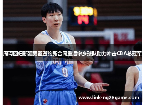 周琦回归新疆男篮签约新合同重返家乡球队助力冲击CBA总冠军